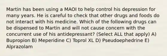 Martin has been using a MAOI to help control his depression for many years. He is careful to check that other drugs and foods do not interact with his medicine. Which of the following drugs can be dispensed to Martin and will not cause concern with the concurrent use of his antidepressant? (Select ALL that apply) A) Bupropion B) Meperidine C) Toprol XL D) Pseudoephedrine E) Alprazolam