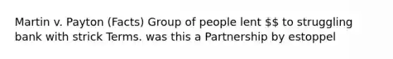 Martin v. Payton (Facts) Group of people lent  to struggling bank with strick Terms. was this a Partnership by estoppel