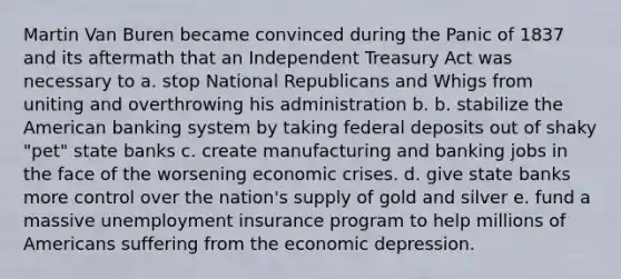 Martin Van Buren became convinced during the Panic of 1837 and its aftermath that an Independent Treasury Act was necessary to a. stop National Republicans and Whigs from uniting and overthrowing his administration b. b. stabilize the American banking system by taking federal deposits out of shaky "pet" state banks c. create manufacturing and banking jobs in the face of the worsening economic crises. d. give state banks more control over the nation's supply of gold and silver e. fund a massive unemployment insurance program to help millions of Americans suffering from the economic depression.