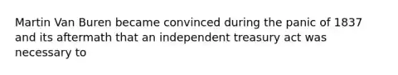 Martin Van Buren became convinced during the panic of 1837 and its aftermath that an independent treasury act was necessary to