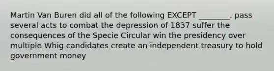 Martin Van Buren did all of the following EXCEPT ________. pass several acts to combat the depression of 1837 suffer the consequences of the Specie Circular win the presidency over multiple Whig candidates create an independent treasury to hold government money