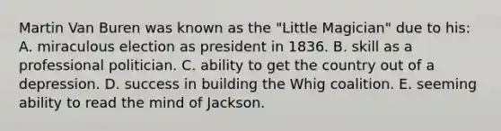 Martin Van Buren was known as the "Little Magician" due to his: A. miraculous election as president in 1836. B. skill as a professional politician. C. ability to get the country out of a depression. D. success in building the Whig coalition. E. seeming ability to read the mind of Jackson.