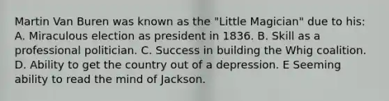 Martin Van Buren was known as the "Little Magician" due to his: A. Miraculous election as president in 1836. B. Skill as a professional politician. C. Success in building the Whig coalition. D. Ability to get the country out of a depression. E Seeming ability to read the mind of Jackson.