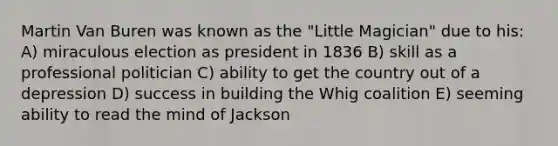 Martin Van Buren was known as the "Little Magician" due to his: A) miraculous election as president in 1836 B) skill as a professional politician C) ability to get the country out of a depression D) success in building the Whig coalition E) seeming ability to read the mind of Jackson