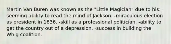 Martin Van Buren was known as the "Little Magician" due to his: -seeming ability to read the mind of Jackson. -miraculous election as president in 1836. -skill as a professional politician. -ability to get the country out of a depression. -success in building the Whig coalition.