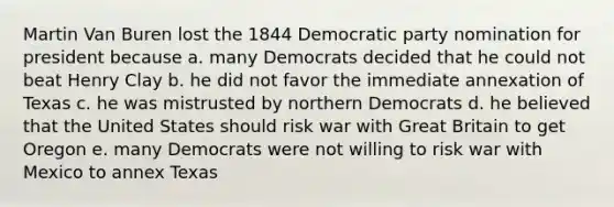 Martin Van Buren lost the 1844 Democratic party nomination for president because a. many Democrats decided that he could not beat Henry Clay b. he did not favor the immediate annexation of Texas c. he was mistrusted by northern Democrats d. he believed that the United States should risk war with Great Britain to get Oregon e. many Democrats were not willing to risk war with Mexico to annex Texas