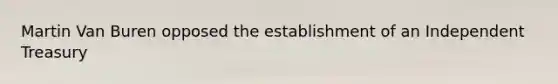 Martin Van Buren opposed the establishment of an Independent Treasury