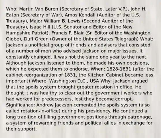 Who: Martin Van Buren (Secretary of State, Later V.P.), John H. Eaton (Secretary of War), Amos Kendall (Auditor of the U.S. Treasury), Major William B. Lewis (Second Auditor of the Treasury), Isaac Hill (U.S. Senator and Editor of the New Hampshire Patriot), Francis P. Blair (Sr. Editor of the Washington Globe), Duff Green (Owner of the United States Telegraph) What: Jackson's unofficial group of friends and advisers that consisted of a number of men who advised Jackson on major issues. It constantly changed. It was not the same one year to the next. Although Jackson listened to them, he made his own decisions, which he expected them to endorse. When: 1828-1831 (after the cabinet reorganization of 1831, the Kitchen Cabinet became less important) Where: Washington D.C., USA Why: Jackson argued that the spoils system brought greater rotation in office. He thought it was healthy to clear out the government workers who had worked for predecessors, lest they become corrupt. Significance: Andrew Jackson cemented the spoils system (also called rotation-in-office) during his presidency. He continued a long tradition of filling government positions through patronage, a system of rewarding friends and political allies in exchange for their support.