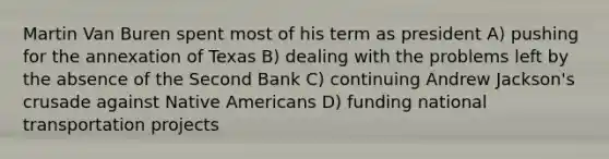 Martin Van Buren spent most of his term as president A) pushing for the annexation of Texas B) dealing with the problems left by the absence of the Second Bank C) continuing Andrew Jackson's crusade against <a href='https://www.questionai.com/knowledge/k3QII3MXja-native-americans' class='anchor-knowledge'>native americans</a> D) funding national transportation projects