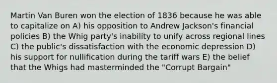 Martin Van Buren won the election of 1836 because he was able to capitalize on A) his opposition to Andrew Jackson's financial policies B) the Whig party's inability to unify across regional lines C) the public's dissatisfaction with the economic depression D) his support for nullification during the tariff wars E) the belief that the Whigs had masterminded the "Corrupt Bargain"