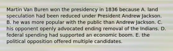 Martin Van Buren won the presidency in 1836 because A. land speculation had been reduced under President Andrew Jackson. B. he was more popular with the public than Andrew Jackson. C. his opponent openly advocated ending removal of the Indians. D. federal spending had supported an economic boom. E. the political opposition offered multiple candidates.