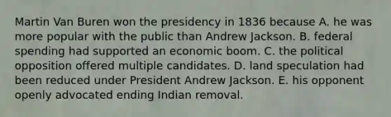 Martin Van Buren won the presidency in 1836 because A. he was more popular with the public than Andrew Jackson. B. federal spending had supported an economic boom. C. the political opposition offered multiple candidates. D. land speculation had been reduced under President Andrew Jackson. E. his opponent openly advocated ending Indian removal.