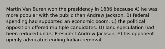 Martin Van Buren won the presidency in 1836 because A) he was more popular with the public than Andrew Jackson. B) federal spending had supported an economic boom. C) the political opposition offered multiple candidates. D) land speculation had been reduced under President Andrew Jackson. E) his opponent openly advocated ending Indian removal.