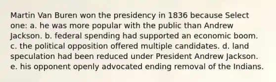 Martin Van Buren won the presidency in 1836 because Select one: a. he was more popular with the public than Andrew Jackson. b. federal spending had supported an economic boom. c. the political opposition offered multiple candidates. d. land speculation had been reduced under President Andrew Jackson. e. his opponent openly advocated ending removal of the Indians.