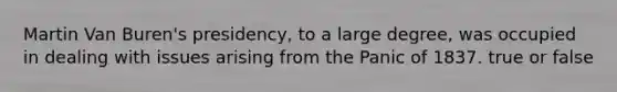 Martin Van Buren's presidency, to a large degree, was occupied in dealing with issues arising from the Panic of 1837. true or false