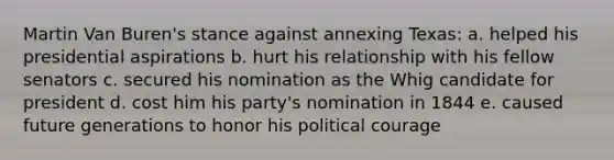 Martin Van Buren's stance against annexing Texas: a. helped his presidential aspirations b. hurt his relationship with his fellow senators c. secured his nomination as the Whig candidate for president d. cost him his party's nomination in 1844 e. caused future generations to honor his political courage