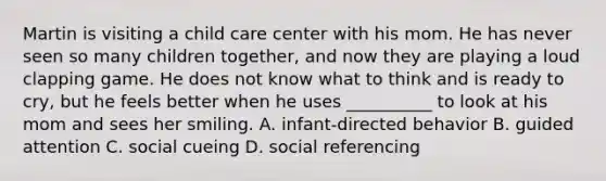 Martin is visiting a child care center with his mom. He has never seen so many children together, and now they are playing a loud clapping game. He does not know what to think and is ready to cry, but he feels better when he uses __________ to look at his mom and sees her smiling. A. infant-directed behavior B. guided attention C. social cueing D. social referencing