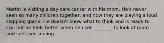 Martin is visiting a day care center with his mom. He's never seen so many children together, and now they are playing a loud clapping game. He doesn't know what to think and is ready to cry, but he feels better when he uses ________ to look at mom and sees her smiling.