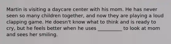 Martin is visiting a daycare center with his mom. He has never seen so many children together, and now they are playing a loud clapping game. He doesn't know what to think and is ready to cry, but he feels better when he uses __________ to look at mom and sees her smiling.