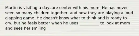 Martin is visiting a daycare center with his mom. He has never seen so many children together, and now they are playing a loud clapping game. He doesn't know what to think and is ready to cry, but he feels better when he uses __________ to look at mom and sees her smiling