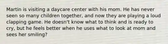 Martin is visiting a daycare center with his mom. He has never seen so many children together, and now they are playing a loud clapping game. He doesn't know what to think and is ready to cry, but he feels better when he uses what to look at mom and sees her smiling?