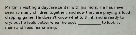 Martin is visiting a daycare center with his mom. He has never seen so many children together, and now they are playing a loud clapping game. He doesn't know what to think and is ready to cry, but he feels better when he uses ____________ to look at mom and sees her smiling.