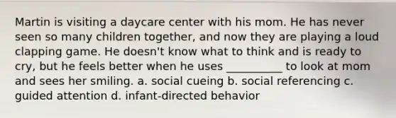 Martin is visiting a daycare center with his mom. He has never seen so many children together, and now they are playing a loud clapping game. He doesn't know what to think and is ready to cry, but he feels better when he uses __________ to look at mom and sees her smiling. a. social cueing b. social referencing c. guided attention d. infant-directed behavior