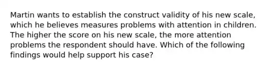 Martin wants to establish the construct validity of his new scale, which he believes measures problems with attention in children. The higher the score on his new scale, the more attention problems the respondent should have. Which of the following findings would help support his case?