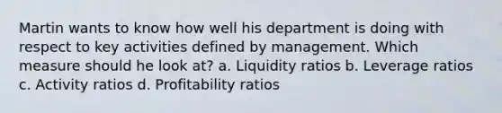 Martin wants to know how well his department is doing with respect to key activities defined by management. Which measure should he look at? a. Liquidity ratios b. Leverage ratios c. Activity ratios d. Profitability ratios