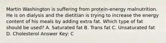 Martin Washington is suffering from protein-energy malnutrition. He is on dialysis and the dietitian is trying to increase the energy content of his meals by adding extra fat. Which type of fat should be used? A. Saturated fat B. Trans fat C. Unsaturated fat D. Cholesterol Answer Key: C