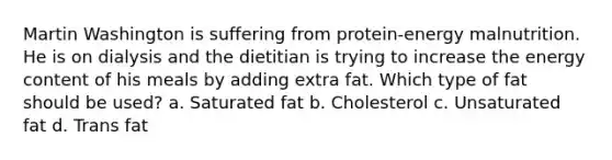 Martin Washington is suffering from protein-energy malnutrition. He is on dialysis and the dietitian is trying to increase the energy content of his meals by adding extra fat. Which type of fat should be used? a. Saturated fat b. Cholesterol c. Unsaturated fat d. Trans fat