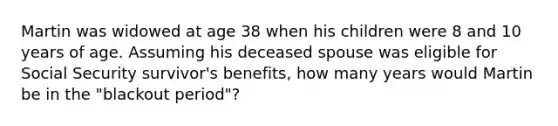 Martin was widowed at age 38 when his children were 8 and 10 years of age. Assuming his deceased spouse was eligible for Social Security survivor's benefits, how many years would Martin be in the "blackout period"?