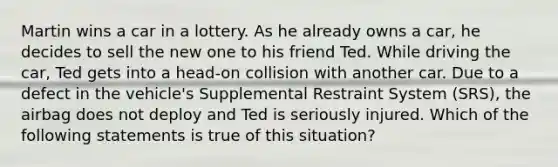 Martin wins a car in a lottery. As he already owns a car, he decides to sell the new one to his friend Ted. While driving the car, Ted gets into a head-on collision with another car. Due to a defect in the vehicle's Supplemental Restraint System (SRS), the airbag does not deploy and Ted is seriously injured. Which of the following statements is true of this situation?