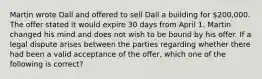 Martin wrote Dall and offered to sell Dall a building for 200,000. The offer stated it would expire 30 days from April 1. Martin changed his mind and does not wish to be bound by his offer. If a legal dispute arises between the parties regarding whether there had been a valid acceptance of the offer, which one of the following is correct?