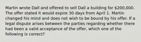 Martin wrote Dall and offered to sell Dall a building for 200,000. The offer stated it would expire 30 days from April 1. Martin changed his mind and does not wish to be bound by his offer. If a legal dispute arises between the parties regarding whether there had been a valid acceptance of the offer, which one of the following is correct?