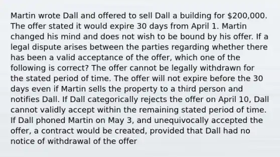 Martin wrote Dall and offered to sell Dall a building for 200,000. The offer stated it would expire 30 days from April 1. Martin changed his mind and does not wish to be bound by his offer. If a legal dispute arises between the parties regarding whether there has been a valid acceptance of the offer, which one of the following is correct? The offer cannot be legally withdrawn for the stated period of time. The offer will not expire before the 30 days even if Martin sells the property to a third person and notifies Dall. If Dall categorically rejects the offer on April 10, Dall cannot validly accept within the remaining stated period of time. If Dall phoned Martin on May 3, and unequivocally accepted the offer, a contract would be created, provided that Dall had no notice of withdrawal of the offer