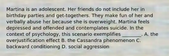 Martina is an adolescent. Her friends do not include her in birthday parties and get-togethers. They make fun of her and verbally abuse her because she is overweight. Martina feels depressed and offended and contemplates suicide. In the context of psychology, this scenario exemplifies ________. A. the overjustification effect B. the Cassandra phenomenon C. backward conditioning D. social aggression