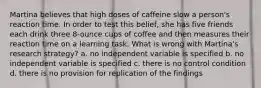 Martina believes that high doses of caffeine slow a person's reaction time. In order to test this belief, she has five friends each drink three 8-ounce cups of coffee and then measures their reaction time on a learning task. What is wrong with Martina's research strategy? a. no independent variable is specified b. no independent variable is specified c. there is no control condition d. there is no provision for replication of the findings