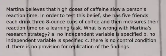 Martina believes that high doses of caffeine slow a person's reaction time. In order to test this belief, she has five friends each drink three 8-ounce cups of coffee and then measures their reaction time on a learning task. What is wrong with Martina's research strategy? a. no independent variable is specified b. no independent variable is specified c. there is no control condition d. there is no provision for replication of the findings