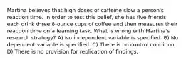 Martina believes that high doses of caffeine slow a person's reaction time. In order to test this belief, she has five friends each drink three 8-ounce cups of coffee and then measures their reaction time on a learning task. What is wrong with Martina's research strategy? A) No independent variable is specified. B) No dependent variable is specified. C) There is no control condition. D) There is no provision for replication of findings.