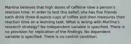 Martina believes that high doses of caffeine slow a person's reaction time. In order to test this belief, she has five friends each drink three 8-ounce cups of coffee and then measures their reaction time on a learning task. What is wrong with Martina's research strategy? No independent variable is specified. There is no provision for replication of the findings. No dependent variable is specified. There is no control condition.