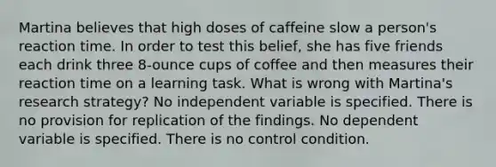 Martina believes that high doses of caffeine slow a person's reaction time. In order to test this belief, she has five friends each drink three 8-ounce cups of coffee and then measures their reaction time on a learning task. What is wrong with Martina's research strategy? No independent variable is specified. There is no provision for replication of the findings. No dependent variable is specified. There is no control condition.