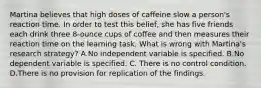 Martina believes that high doses of caffeine slow a person's reaction time. In order to test this belief, she has five friends each drink three 8-ounce cups of coffee and then measures their reaction time on the learning task. What is wrong with Martina's research strategy? A.No independent variable is specified. B.No dependent variable is specified. C. There is no control condition. D.There is no provision for replication of the findings.