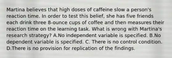 Martina believes that high doses of caffeine slow a person's reaction time. In order to test this belief, she has five friends each drink three 8-ounce cups of coffee and then measures their reaction time on the learning task. What is wrong with Martina's research strategy? A.No independent variable is specified. B.No dependent variable is specified. C. There is no control condition. D.There is no provision for replication of the findings.