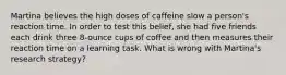 Martina believes the high doses of caffeine slow a person's reaction time. In order to test this belief, she had five friends each drink three 8-ounce cups of coffee and then measures their reaction time on a learning task. What is wrong with Martina's research strategy?