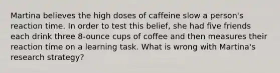 Martina believes the high doses of caffeine slow a person's reaction time. In order to test this belief, she had five friends each drink three 8-ounce cups of coffee and then measures their reaction time on a learning task. What is wrong with Martina's research strategy?