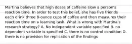 Martina believes that high doses of caffeine slow a person's reaction time. In order to test this belief, she has five friends each drink three 8-ounce cups of coffee and then measures their reaction time on a learning task. What is wrong with Martina's research strategy? A. No independent variable specified B. no dependent variable is specified C. there is no control condition D. there is no provision for replication of the findings