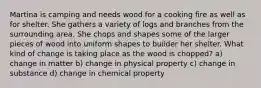 Martina is camping and needs wood for a cooking fire as well as for shelter. She gathers a variety of logs and branches from the surrounding area. She chops and shapes some of the larger pieces of wood into uniform shapes to builder her shelter. What kind of change is taking place as the wood is chopped? a) change in matter b) change in physical property c) change in substance d) change in chemical property