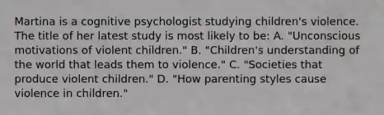 Martina is a cognitive psychologist studying children's violence. The title of her latest study is most likely to be: A. "Unconscious motivations of violent children." B. "Children's understanding of the world that leads them to violence." C. "Societies that produce violent children." D. "How parenting styles cause violence in children."