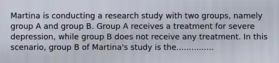 Martina is conducting a research study with two groups, namely group A and group B. Group A receives a treatment for severe depression, while group B does not receive any treatment. In this scenario, group B of Martina's study is the...............